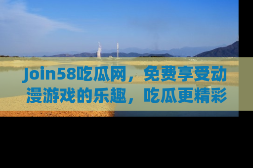 Join58吃瓜网，免费享受动漫游戏的乐趣，吃瓜更精彩！