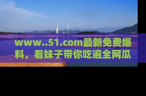 www..51.com最新免费爆料，看妹子带你吃遍全网瓜！