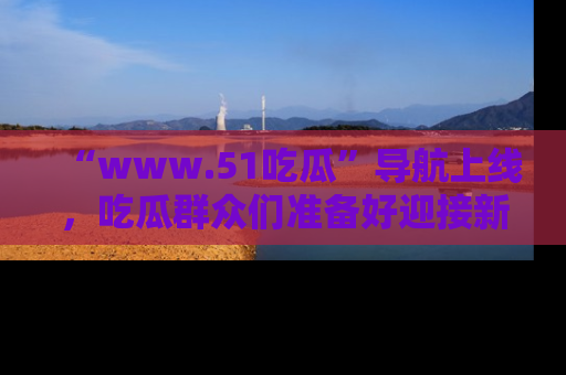 “www.51吃瓜”导航上线，吃瓜群众们准备好迎接新一波奇葩事件吗？
