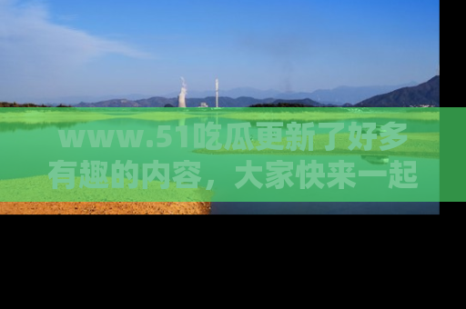 www.51吃瓜更新了好多有趣的内容，大家快来一起享受这波吃瓜热潮吧！
