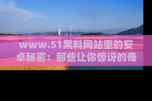 www.51黑料网站里的安卓秘密：那些让你惊讶的奇闻轶事盘点