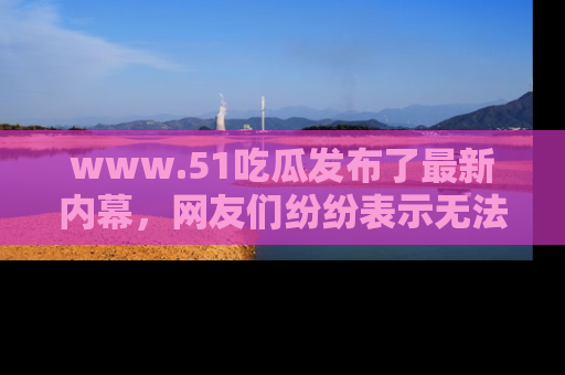 www.51吃瓜发布了最新内幕，网友们纷纷表示无法接受！