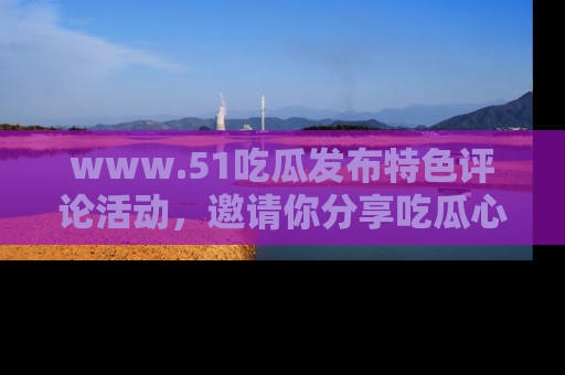 www.51吃瓜发布特色评论活动，邀请你分享吃瓜心得与看法！
