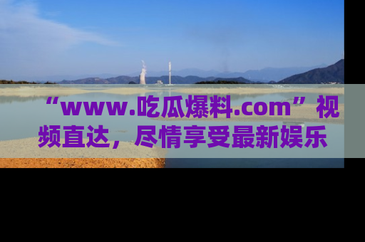 “www.吃瓜爆料.com”视频直达，尽情享受最新娱乐圈的吃瓜盛宴！