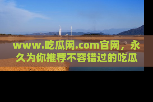 www.吃瓜网.com官网，永久为你推荐不容错过的吃瓜故事