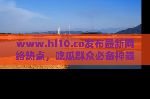 www.hl10.co发布最新网络热点，吃瓜群众必备神器