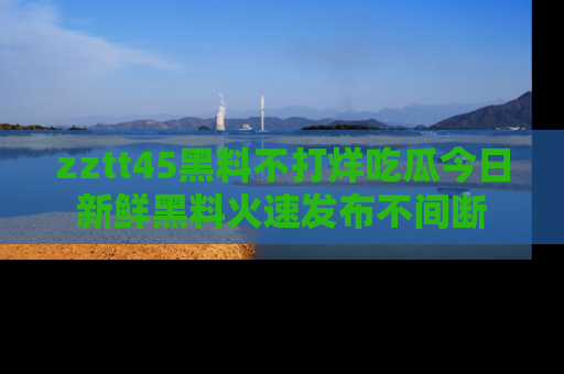 zztt45黑料不打烊吃瓜今日新鲜黑料火速发布不间断
