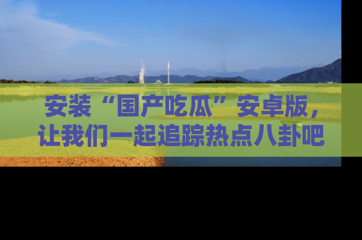 安装“国产吃瓜”安卓版，让我们一起追踪热点八卦吧～