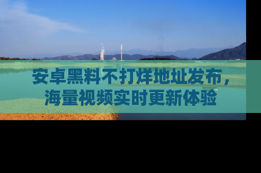 安卓黑料不打烊地址发布，海量视频实时更新体验