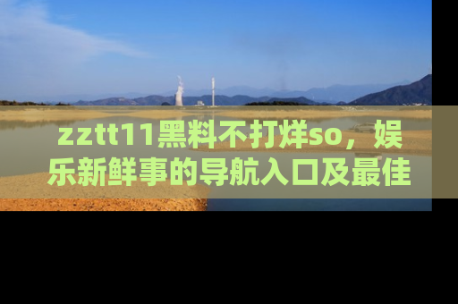 zztt11黑料不打烊so，娱乐新鲜事的导航入口及最佳浏览线路推荐