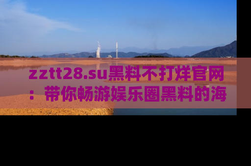 zztt28.su黑料不打烊官网：带你畅游娱乐圈黑料的海洋，掌握每一条最新消息
