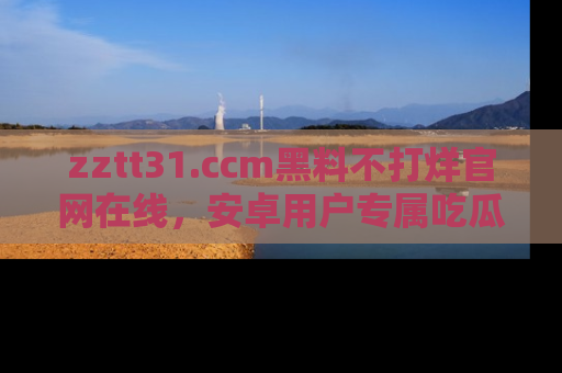 zztt31.ccm黑料不打烊官网在线，安卓用户专属吃瓜神器大揭秘