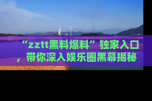 “zztt黑料爆料”独家入口，带你深入娱乐圈黑幕揭秘
