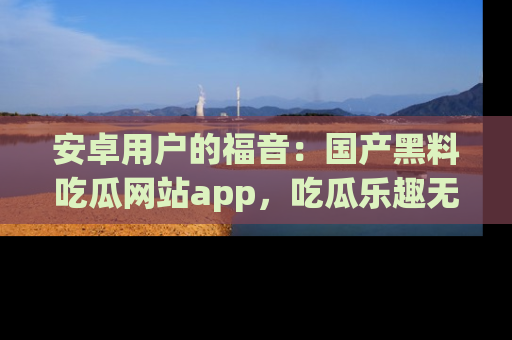 安卓用户的福音：国产黑料吃瓜网站app，吃瓜乐趣无穷尽！