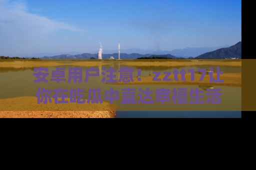安卓用户注意！zztt17让你在吃瓜中直达幸福生活
