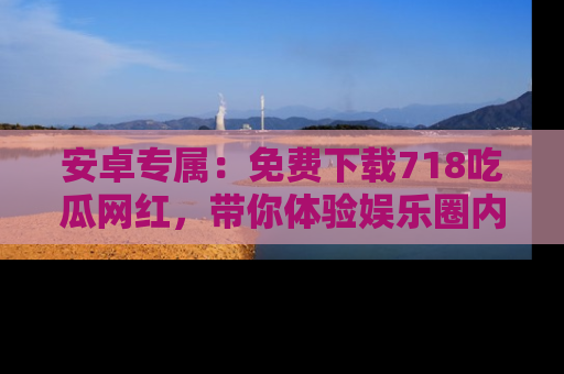 安卓专属：免费下载718吃瓜网红，带你体验娱乐圈内幕