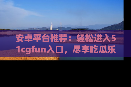 安卓平台推荐：轻松进入51cgfun入口，尽享吃瓜乐趣