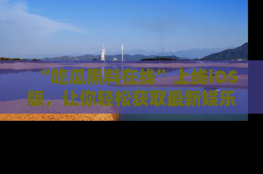 “吃瓜黑料在线”上线iOS版，让你轻松获取最新娱乐新闻