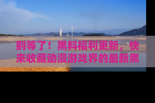 别等了！黑料福利更新，快来收藏动漫游戏界的最新黑料吧！