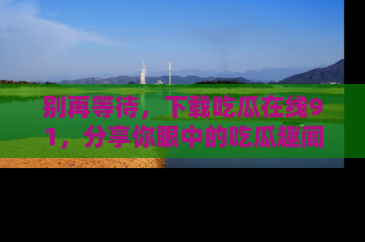 别再等待，下载吃瓜在线91，分享你眼中的吃瓜趣闻吧！