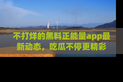 不打烊的黑料正能量app最新动态，吃瓜不停更精彩
