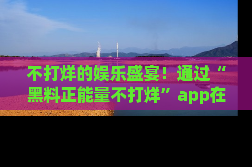 不打烊的娱乐盛宴！通过“黑料正能量不打烊”app在线观看最新内容，链接在此，不容错过！