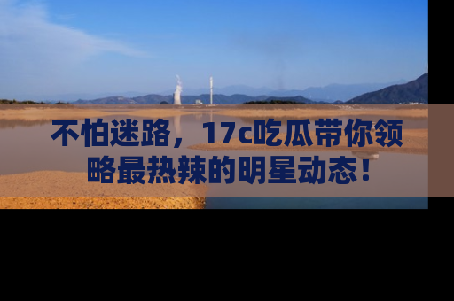 不怕迷路，17c吃瓜带你领略最热辣的明星动态！