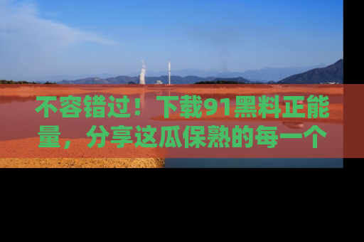 不容错过！下载91黑料正能量，分享这瓜保熟的每一个瞬间！