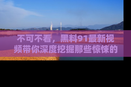 不可不看，黑料91最新视频带你深度挖掘那些惊悚的黑料内幕！