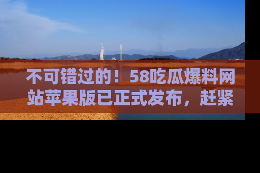 不可错过的！58吃瓜爆料网站苹果版已正式发布，赶紧体验！
