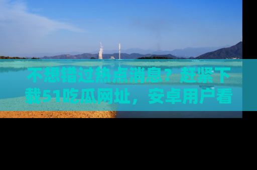 不想错过热点消息？赶紧下载51吃瓜网址，安卓用户看这边！