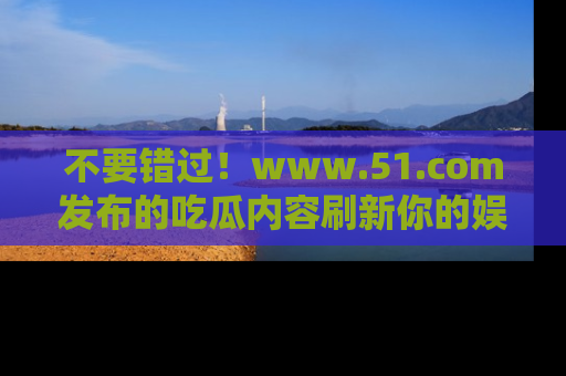 不要错过！www.51.com发布的吃瓜内容刷新你的娱乐认知