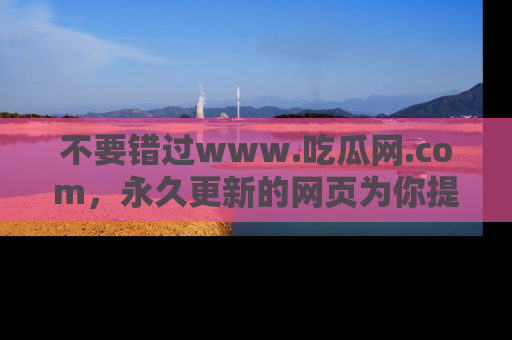 不要错过www.吃瓜网.com，永久更新的网页为你提供吃瓜盛宴！