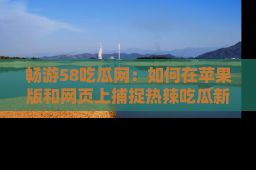 畅游58吃瓜网：如何在苹果版和网页上捕捉热辣吃瓜新闻？