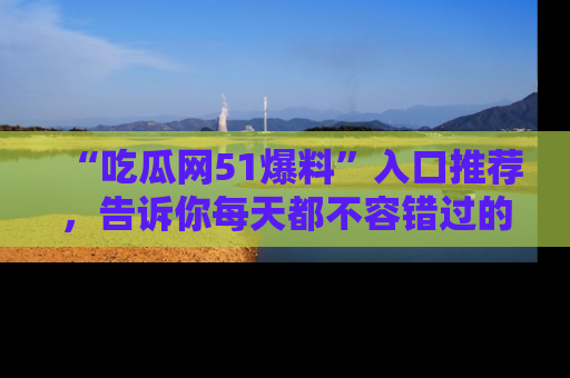 “吃瓜网51爆料”入口推荐，告诉你每天都不容错过的娱乐八卦！