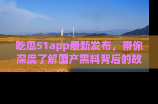 吃瓜51app最新发布，带你深度了解国产黑料背后的故事！