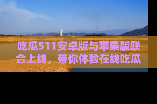 吃瓜511安卓版与苹果版联合上线，带你体验在线吃瓜新天地