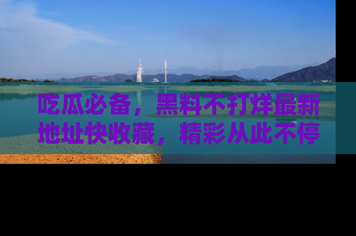 吃瓜必备，黑料不打烊最新地址快收藏，精彩从此不停！