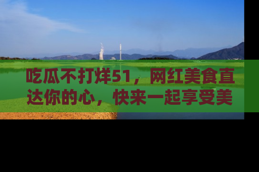吃瓜不打烊51，网红美食直达你的心，快来一起享受美好时光！