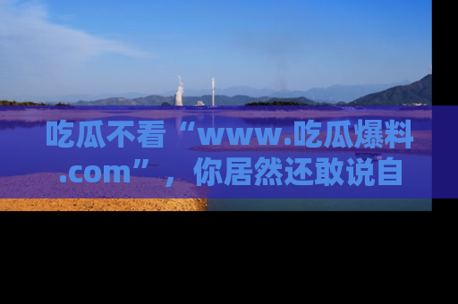 吃瓜不看“www.吃瓜爆料.com”，你居然还敢说自己是吃瓜群众？