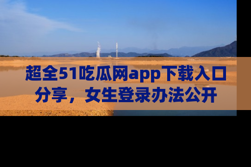 超全51吃瓜网app下载入口分享，女生登录办法公开