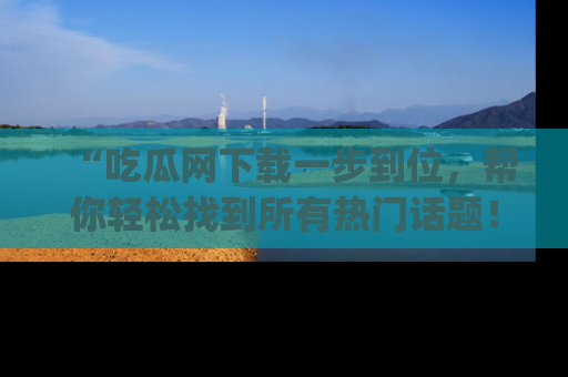 “吃瓜网下载一步到位，帮你轻松找到所有热门话题！”网址：www.chiguaw.com