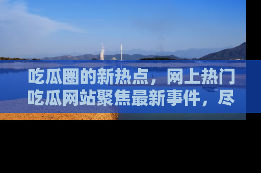 吃瓜圈的新热点，网上热门吃瓜网站聚焦最新事件，尽在吃瓜网站！