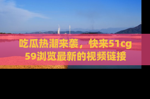 吃瓜热潮来袭，快来51cg59浏览最新的视频链接