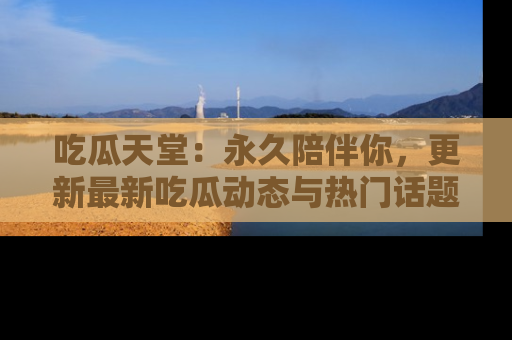 吃瓜天堂：永久陪伴你，更新最新吃瓜动态与热门话题