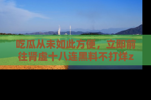 吃瓜从未如此方便，立即前往肾虚十八连黑料不打烊zzzttt，发现更多精彩，地址在这里！