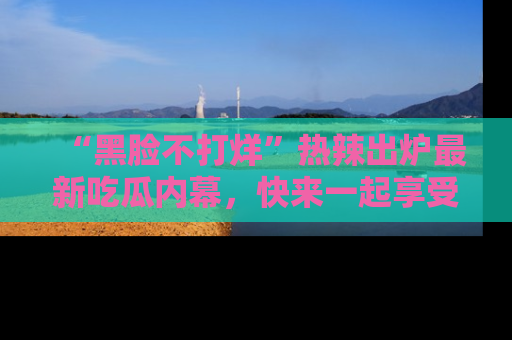 “黑脸不打烊”热辣出炉最新吃瓜内幕，快来一起享受这份乐趣吧！
