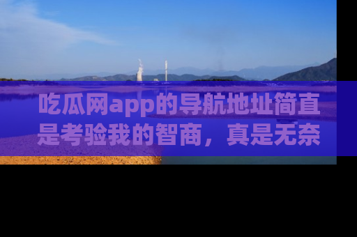 吃瓜网app的导航地址简直是考验我的智商，真是无奈！