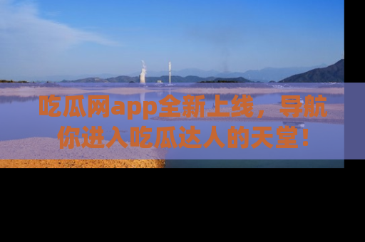 吃瓜网app全新上线，导航你进入吃瓜达人的天堂！