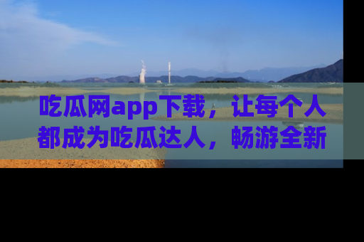 吃瓜网app下载，让每个人都成为吃瓜达人，畅游全新网页！